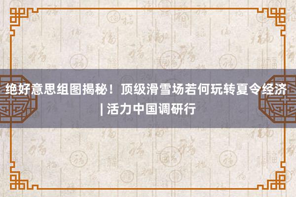 绝好意思组图揭秘！顶级滑雪场若何玩转夏令经济 | 活力中国调研行